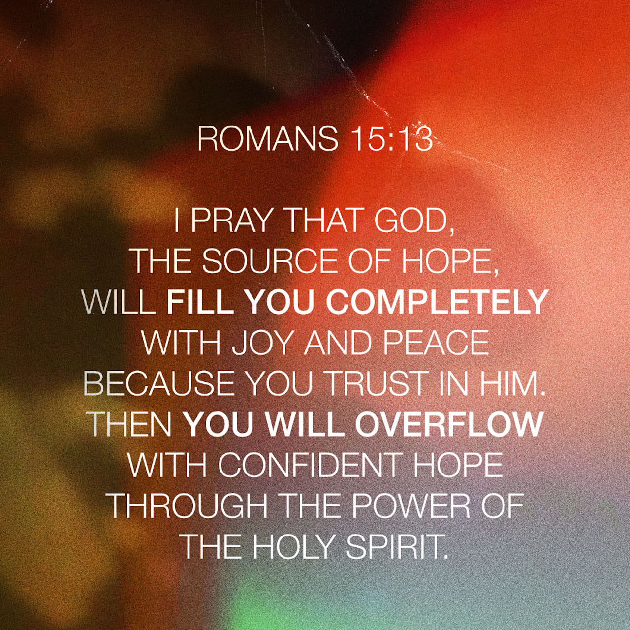 Romans 15:13 I pray that God, the source of hope, will fill you completely with joy and peace because you trust in him. Then you will overflow with confident hope through the power of the Holy Spirit. | New Living Translation (NLT) | Download The Bible App Now